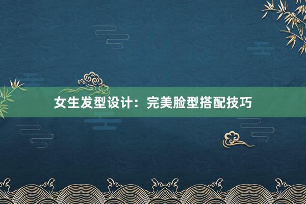 女生发型设计：完美脸型搭配技巧